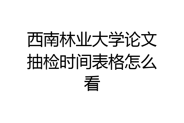 西南林业大学论文抽检时间表格怎么看