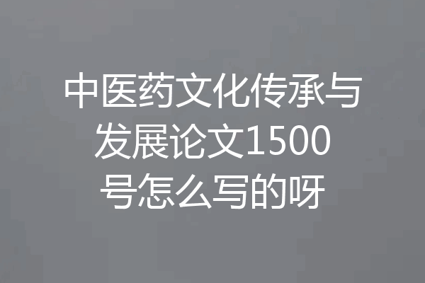 中医药文化传承与发展论文1500号怎么写的呀