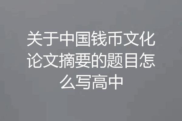 关于中国钱币文化论文摘要的题目怎么写高中