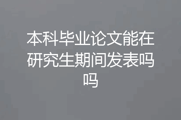 本科毕业论文能在研究生期间发表吗吗