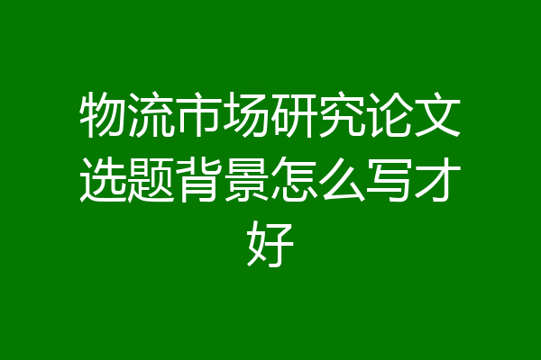物流市场研究论文选题背景怎么写才好