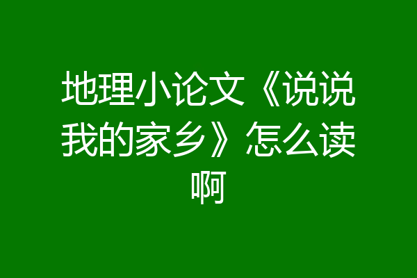 地理小论文《说说我的家乡》怎么读啊
