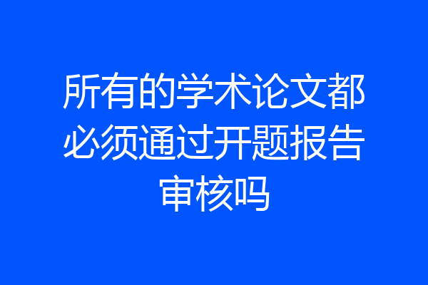 所有的学术论文都必须通过开题报告审核吗