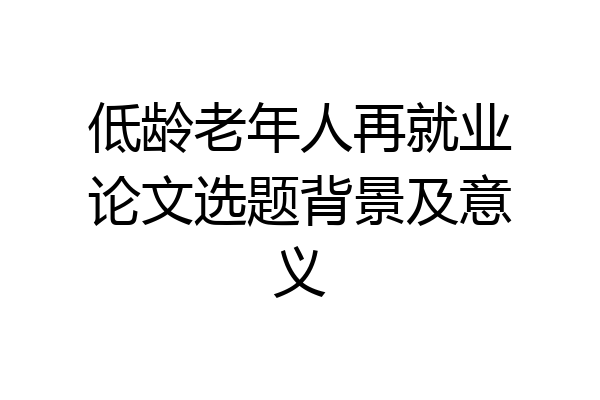 低龄老年人再就业论文选题背景及意义