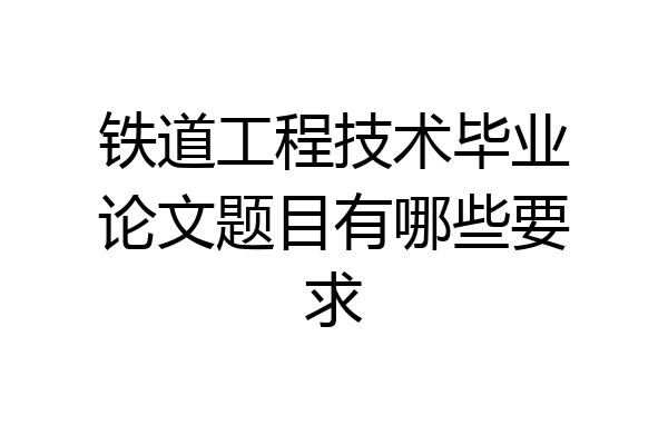 铁道工程技术毕业论文题目有哪些要求