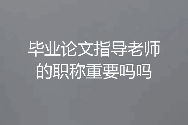 毕业论文指导老师的职称重要吗吗