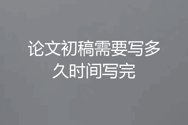 论文初稿需要写多久时间写完