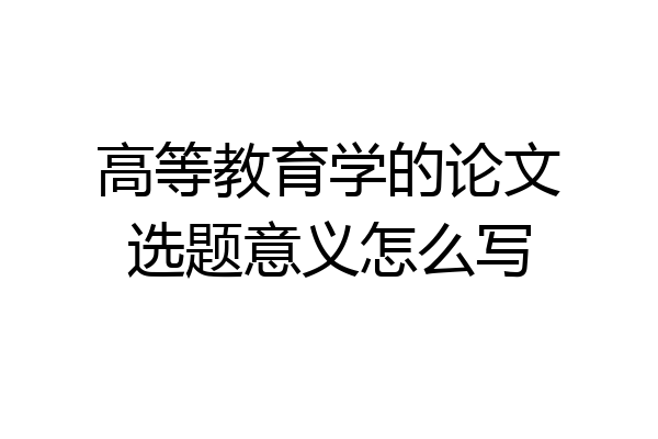 高等教育学的论文选题意义怎么写