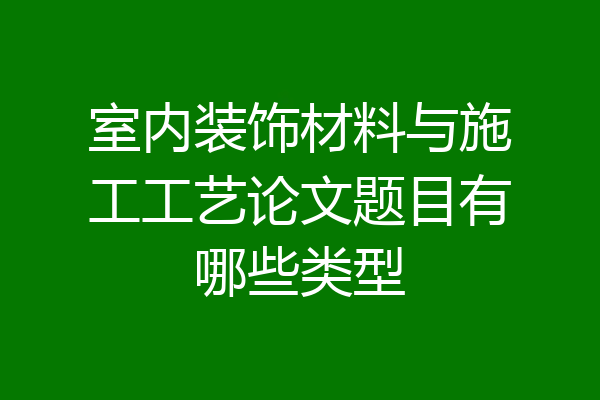 室内装饰材料与施工工艺论文题目有哪些类型