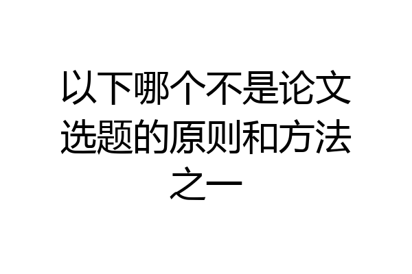 以下哪个不是论文选题的原则和方法之一