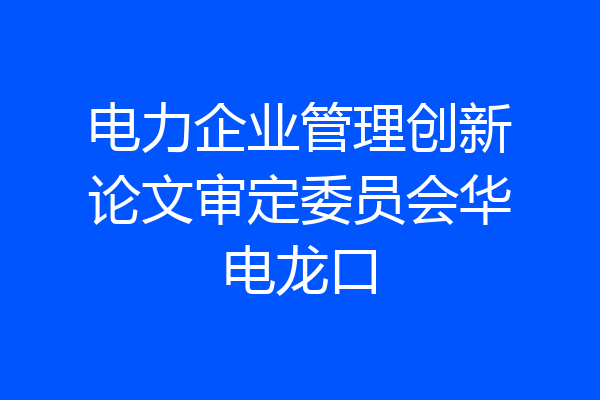 电力企业管理创新论文审定委员会华电龙口