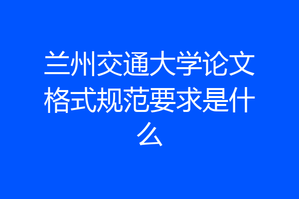 兰州交通大学论文格式规范要求是什么