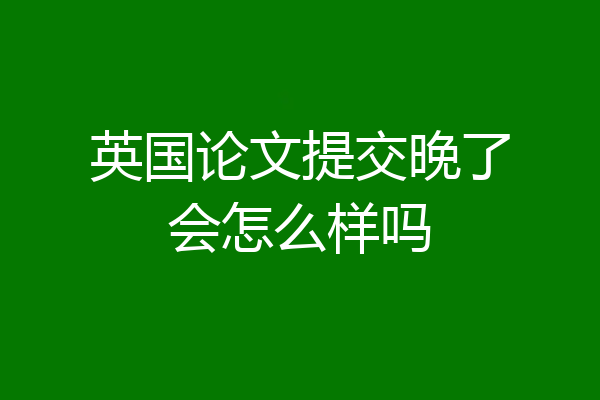 英国论文提交晚了会怎么样吗
