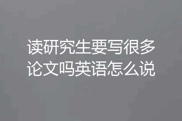 读研究生要写很多论文吗英语怎么说