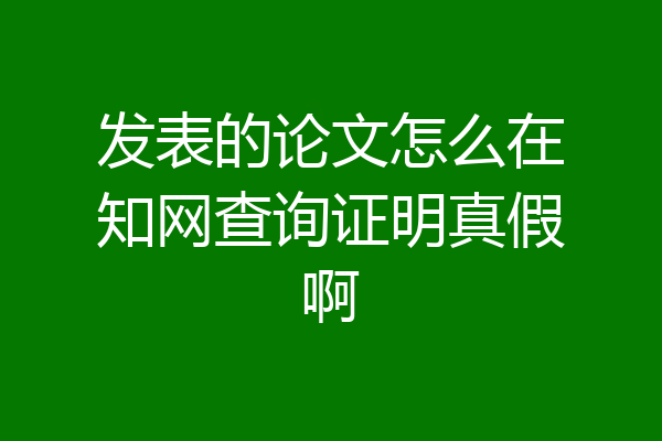 发表的论文怎么在知网查询证明真假啊