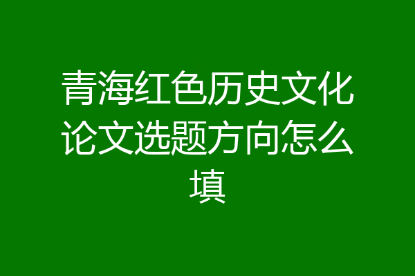 青海红色历史文化论文选题方向怎么填