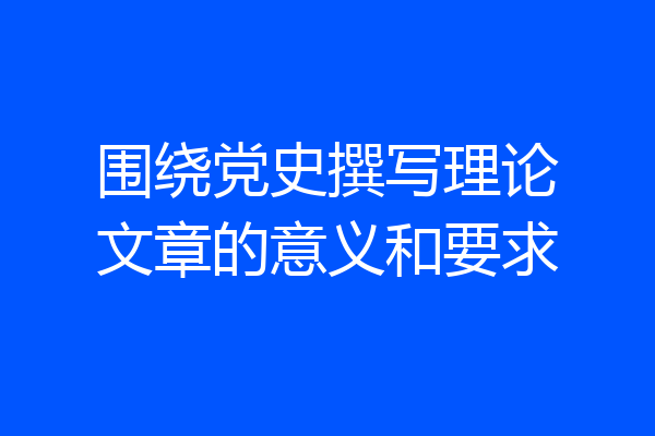 围绕党史撰写理论文章的意义和要求