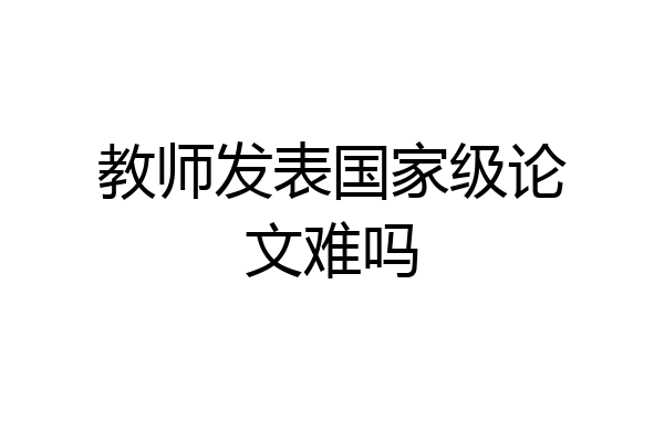 教师发表国家级论文难吗