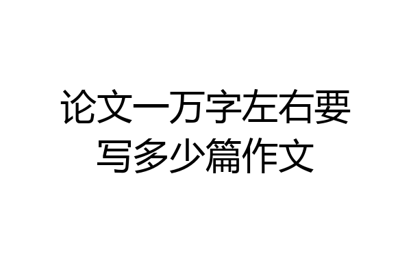 论文一万字左右要写多少篇作文