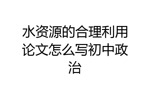 水资源的合理利用论文怎么写初中政治