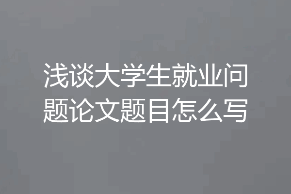浅谈大学生就业问题论文题目怎么写