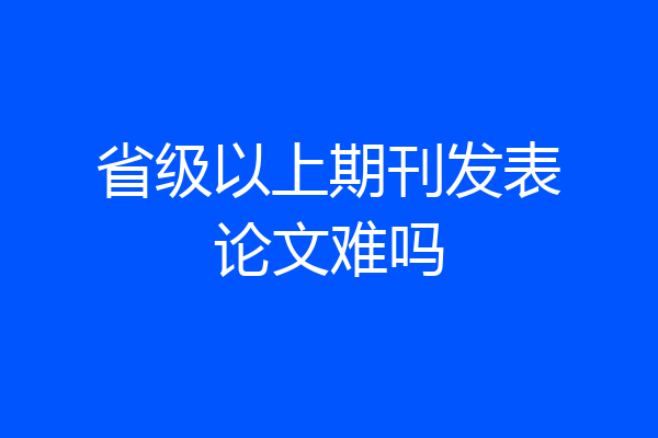 省级以上期刊发表论文难吗