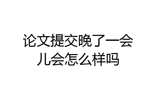 论文提交晚了一会儿会怎么样吗