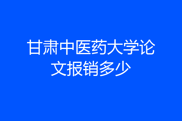 甘肃中医药大学论文报销多少