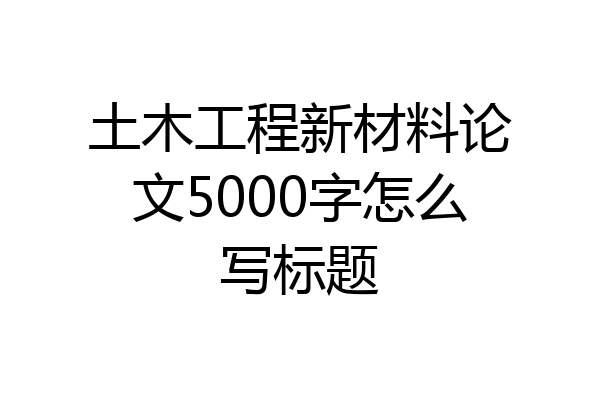 土木工程新材料论文5000字怎么写标题