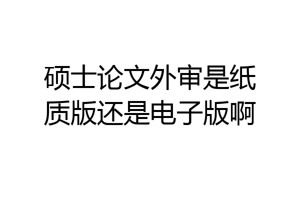 硕士论文外审是纸质版还是电子版啊