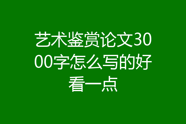 艺术鉴赏论文3000字怎么写的好看一点
