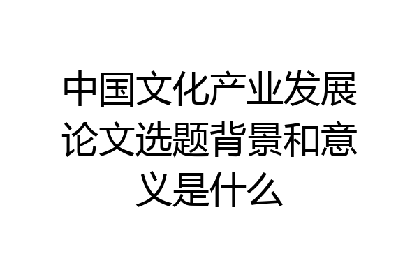 中国文化产业发展论文选题背景和意义是什么
