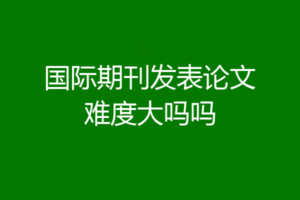国际期刊发表论文难度大吗吗