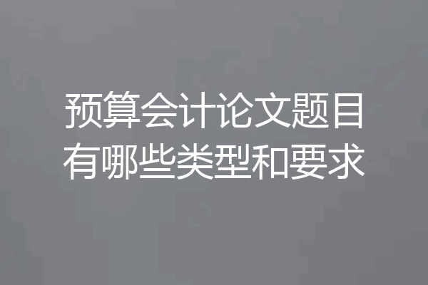 预算会计论文题目有哪些类型和要求
