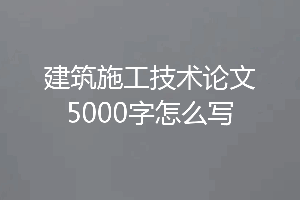 建筑施工技术论文5000字怎么写