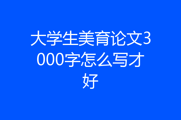 大学生美育论文3000字怎么写才好