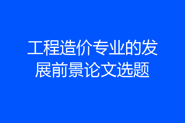 工程造价专业的发展前景论文选题