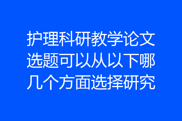 护理科研教学论文选题可以从以下哪几个方面选择研究