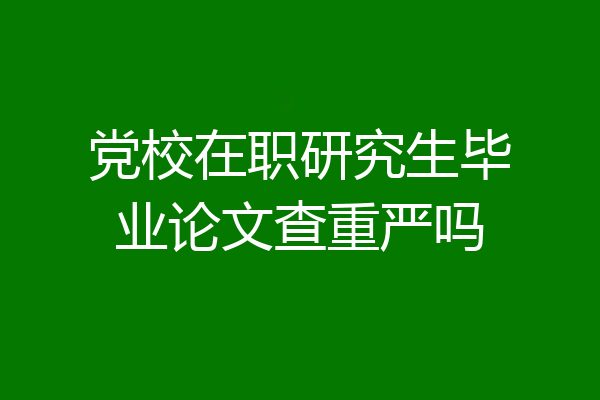 党校在职研究生毕业论文查重严吗