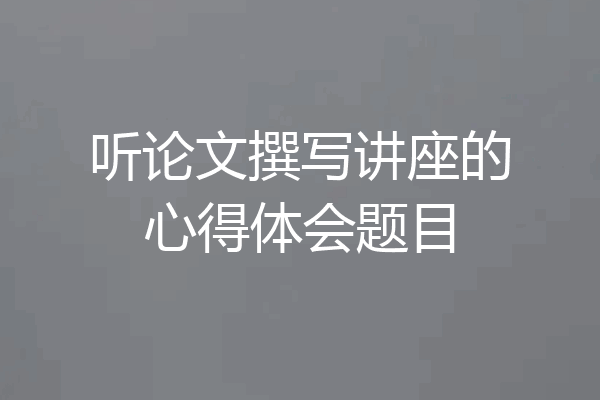 听论文撰写讲座的心得体会题目