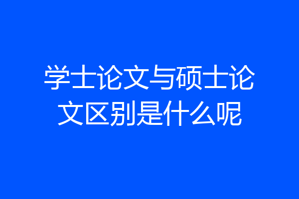 学士论文与硕士论文区别是什么呢
