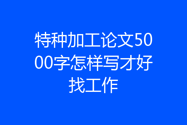 特种加工论文5000字怎样写才好找工作