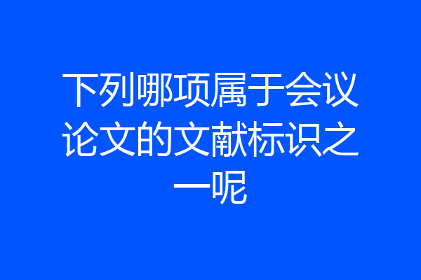 下列哪项属于会议论文的文献标识之一呢