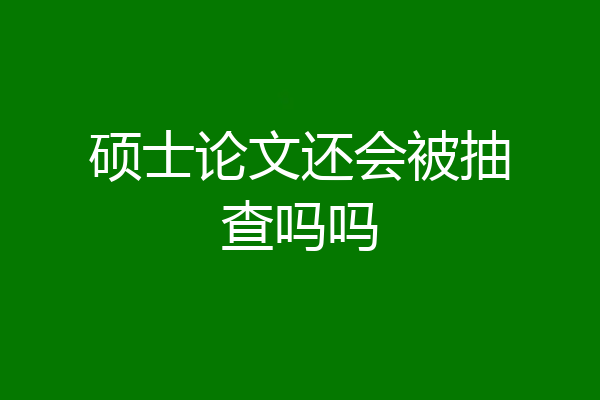 硕士论文还会被抽查吗吗