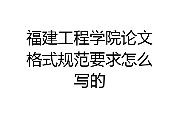 福建工程学院论文格式规范要求怎么写的