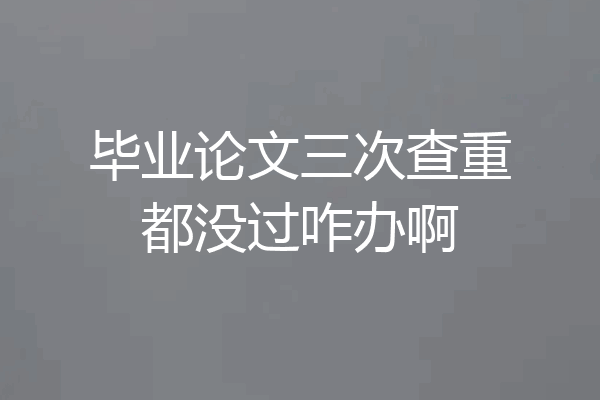 毕业论文三次查重都没过咋办啊