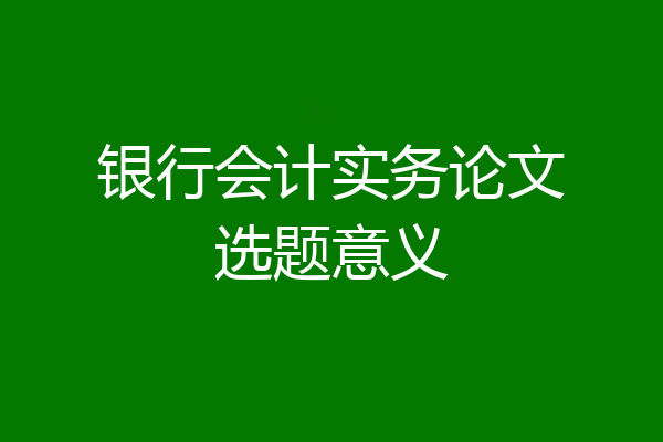 银行会计实务论文选题意义