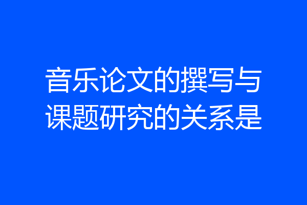 音乐论文的撰写与课题研究的关系是