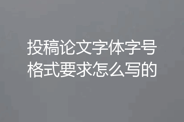 投稿论文字体字号格式要求怎么写的
