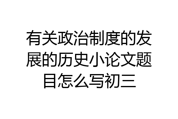 有关政治制度的发展的历史小论文题目怎么写初三